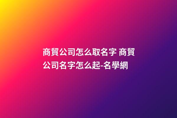商貿公司怎么取名字 商貿公司名字怎么起-名學網-第1張-公司起名-玄機派